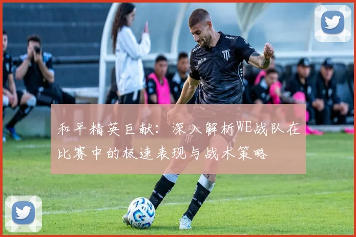 和平精英巨献：深入解析WE战队在比赛中的极速表现与战术策略