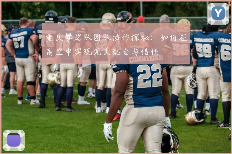 重庆攀岩队团队协作探秘：如何在高空中实现完美配合与信任