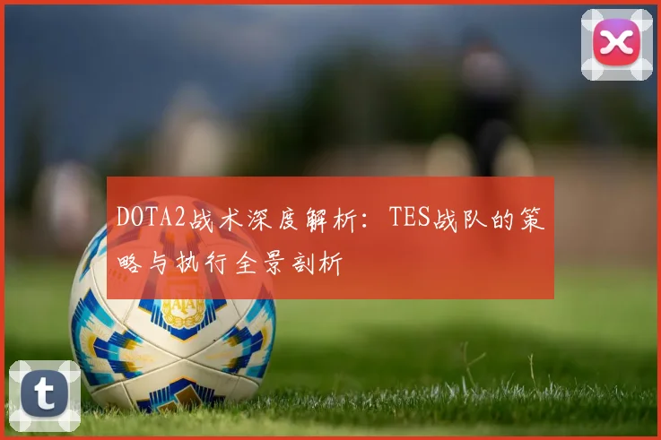 DOTA2战术深度解析：TES战队的策略与执行全景剖析