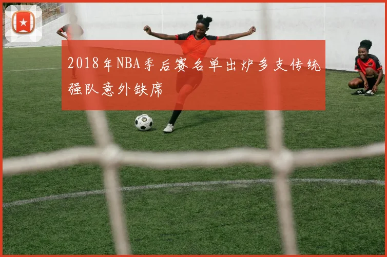 2018年NBA季后赛名单出炉多支传统强队意外缺席