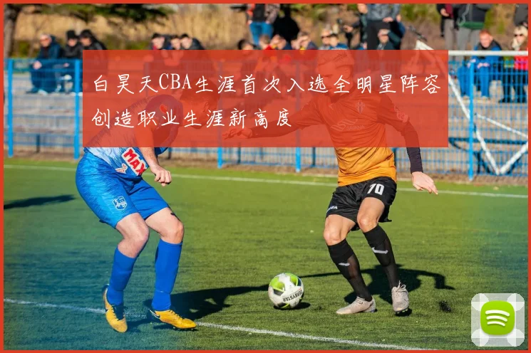 白昊天CBA生涯首次入选全明星阵容创造职业生涯新高度